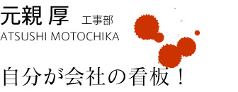 元親 厚　ATSUSHI MOTOCHIKA　工事部 自分が会社の看板！
